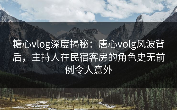 糖心vlog深度揭秘：唐心volg风波背后，主持人在民宿客房的角色史无前例令人意外