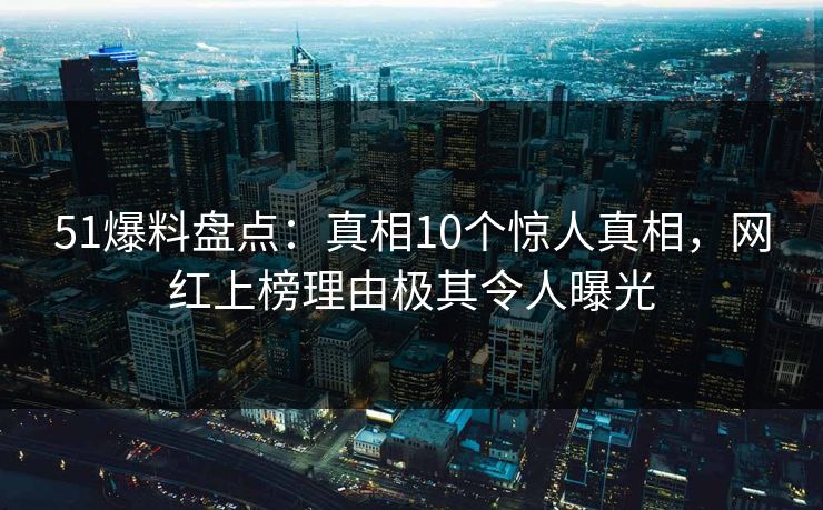 51爆料盘点：真相10个惊人真相，网红上榜理由极其令人曝光