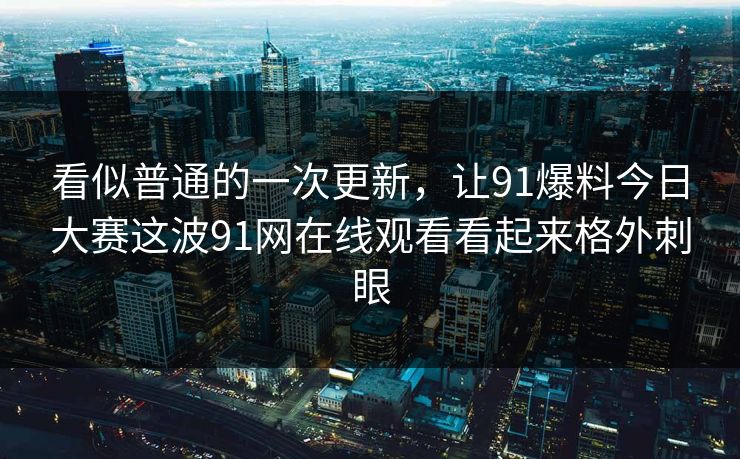 看似普通的一次更新，让91爆料今日大赛这波91网在线观看看起来格外刺眼