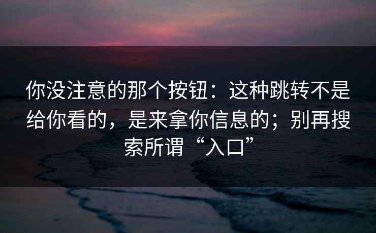 你没注意的那个按钮：这种跳转不是给你看的，是来拿你信息的；别再搜索所谓“入口”