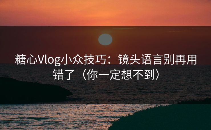 糖心Vlog小众技巧：镜头语言别再用错了（你一定想不到）