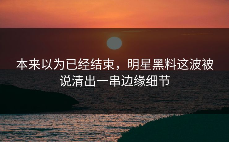 本来以为已经结束，明星黑料这波被说清出一串边缘细节