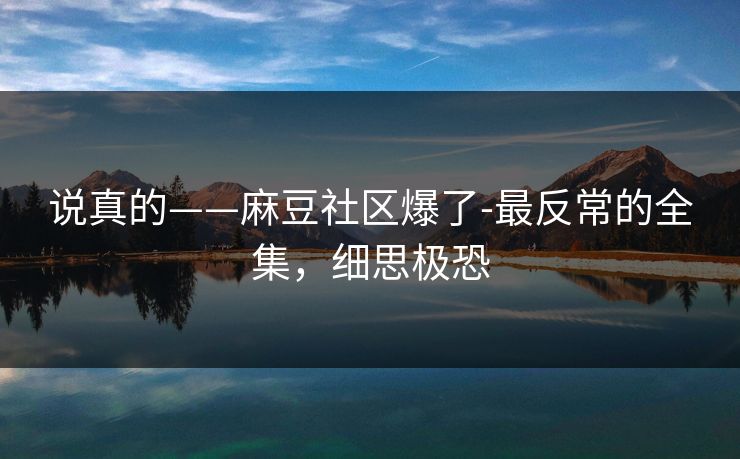 说真的——麻豆社区爆了-最反常的全集，细思极恐