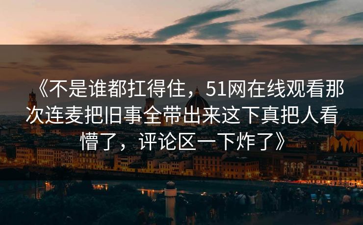 《不是谁都扛得住，51网在线观看那次连麦把旧事全带出来这下真把人看懵了，评论区一下炸了》