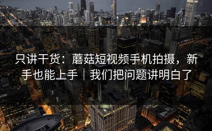 只讲干货：蘑菇短视频手机拍摄，新手也能上手｜我们把问题讲明白了