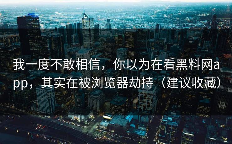我一度不敢相信，你以为在看黑料网app，其实在被浏览器劫持（建议收藏）