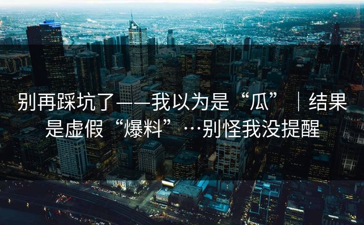 别再踩坑了——我以为是“瓜”｜结果是虚假“爆料”…别怪我没提醒