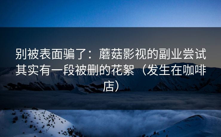 别被表面骗了：蘑菇影视的副业尝试其实有一段被删的花絮（发生在咖啡店）