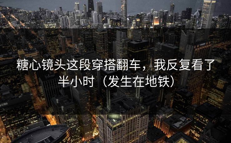 糖心镜头这段穿搭翻车，我反复看了半小时（发生在地铁）