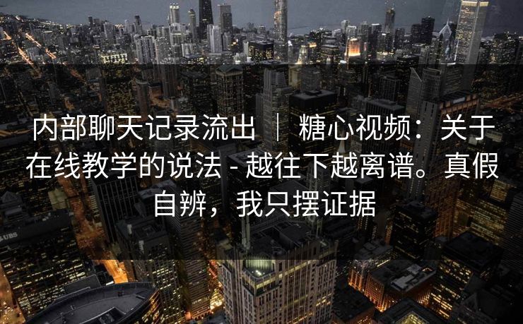 内部聊天记录流出 ｜ 糖心视频：关于在线教学的说法 - 越往下越离谱。真假自辨，我只摆证据