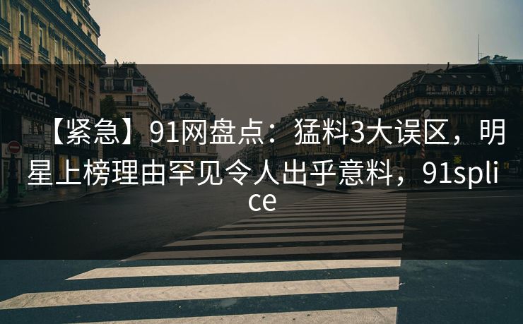 【紧急】91网盘点：猛料3大误区，明星上榜理由罕见令人出乎意料，91splice