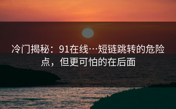 冷门揭秘：91在线…短链跳转的危险点，但更可怕的在后面