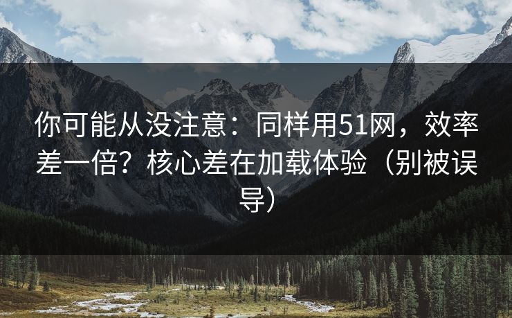你可能从没注意:同样用51网,效率差一倍?核心差在加载体验(别被误导) 你可能从没注意:同样用51网,效率差一倍?核心差在加载体验(别被误导)