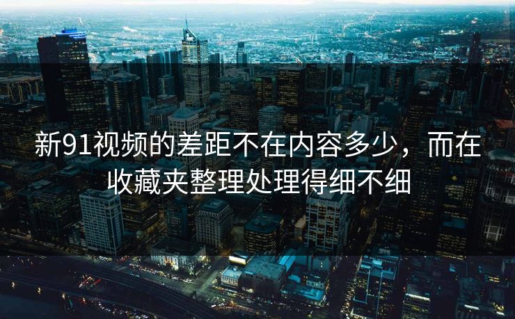 新91视频的差距不在内容多少，而在收藏夹整理处理得细不细