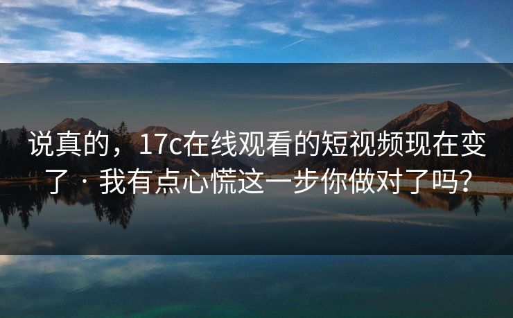 说真的，17c在线观看的短视频现在变了 · 我有点心慌这一步你做对了吗？
