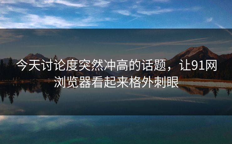 今天讨论度突然冲高的话题，让91网浏览器看起来格外刺眼