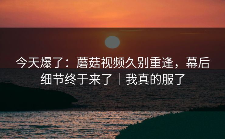 今天爆了：蘑菇视频久别重逢，幕后细节终于来了｜我真的服了