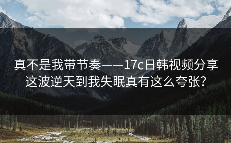真不是我带节奏——17c日韩视频分享这波逆天到我失眠真有这么夸张? 真不是我带节奏——17c日韩视频分享这波逆天到我失眠真有这么夸张?