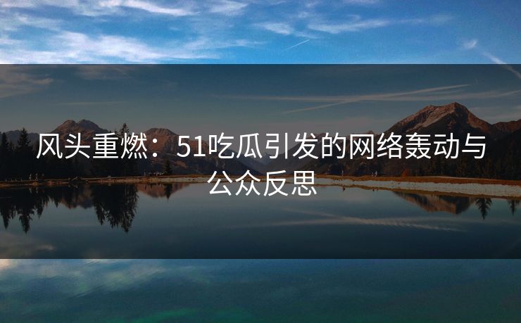 风头重燃:51吃瓜引发的网络轰动与公众反思 风头重燃:51吃瓜引发的网络轰动与公众反思